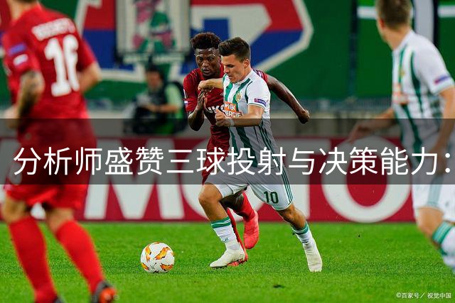 分析师盛赞三球投射与决策能力：顶级射手兼比赛解读大师