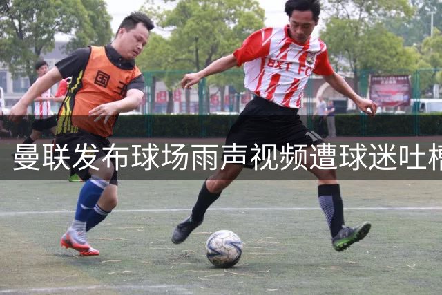 曼联发布球场雨声视频遭球迷吐槽：转会不积极