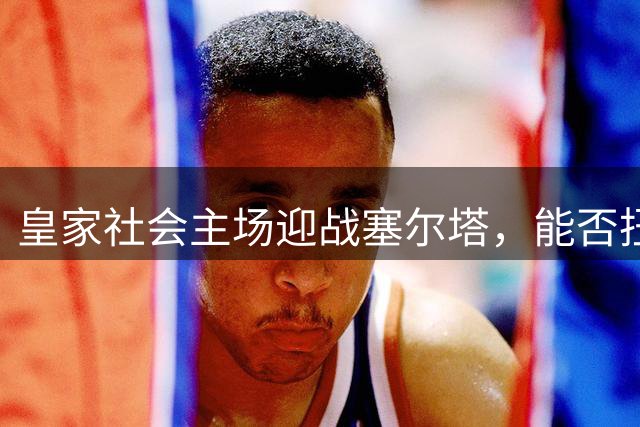 皇家社会主场迎战塞尔塔，能否扭转低迷态势？